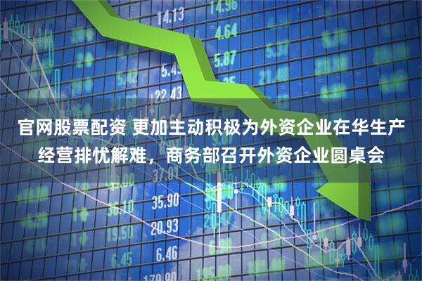 官网股票配资 更加主动积极为外资企业在华生产经营排忧解难，商务部召开外资企业圆桌会