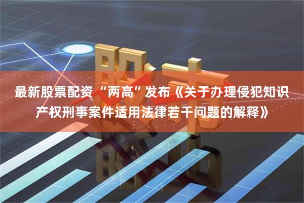 最新股票配资 “两高”发布《关于办理侵犯知识产权刑事案件适用法律若干问题的解释》
