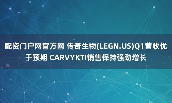 配资门户网官方网 传奇生物(LEGN.US)Q1营收优于预期 CARVYKTI销售保持强劲增长