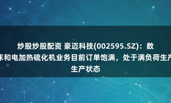 炒股炒股配资 豪迈科技(002595.SZ)：数控机床和电加热硫化机业务目前订单饱满，处于满负荷生产状态