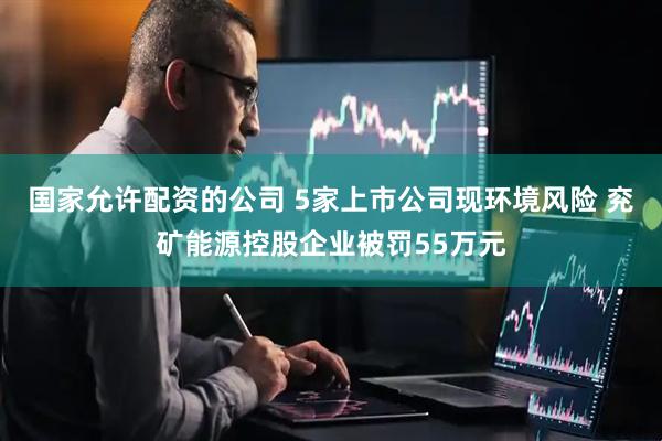 国家允许配资的公司 5家上市公司现环境风险 兖矿能源控股企业被罚55万元