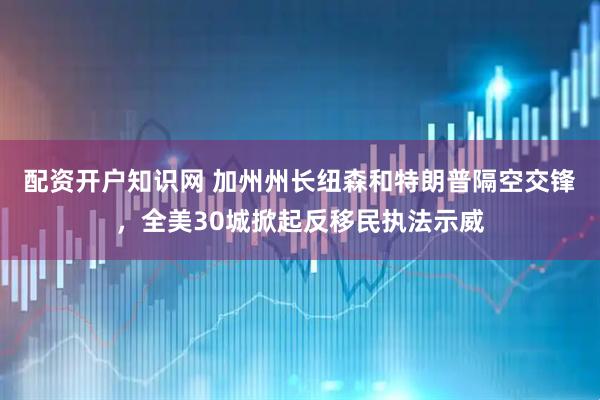 配资开户知识网 加州州长纽森和特朗普隔空交锋，全美30城掀起反移民执法示威