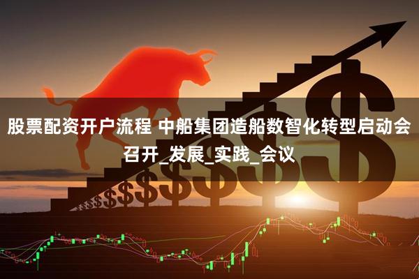 股票配资开户流程 中船集团造船数智化转型启动会召开_发展_实践_会议