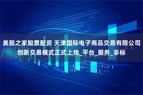 美股之家股票配资 天津国际电子商品交易有限公司创新交易模式正式上线_平台_服务_非标