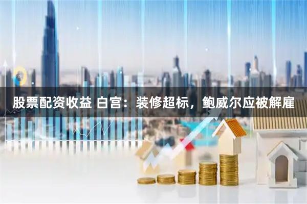 股票配资收益 白宫：装修超标，鲍威尔应被解雇