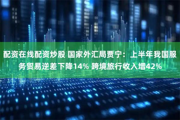 配资在线配资炒股 国家外汇局贾宁：上半年我国服务贸易逆差下降14% 跨境旅行收入增42%