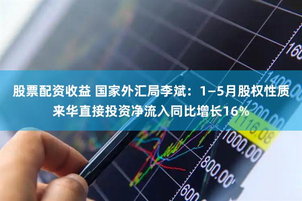 股票配资收益 国家外汇局李斌：1—5月股权性质来华直接投资净流入同比增长16%