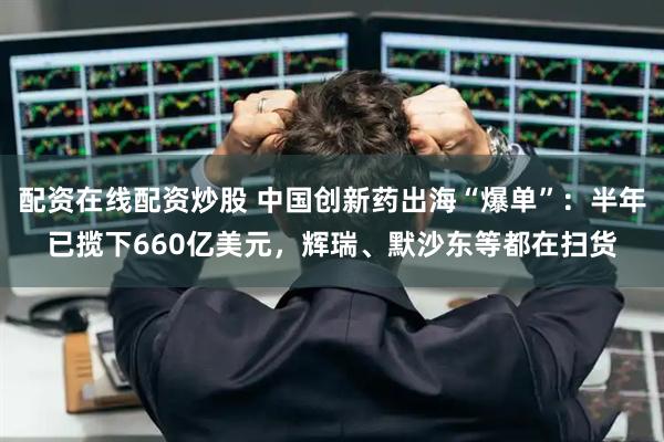 配资在线配资炒股 中国创新药出海“爆单”：半年已揽下660亿美元，辉瑞、默沙东等都在扫货