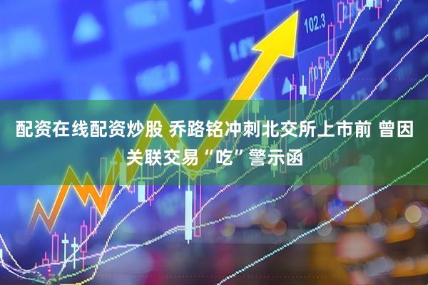 配资在线配资炒股 乔路铭冲刺北交所上市前 曾因关联交易“吃”警示函