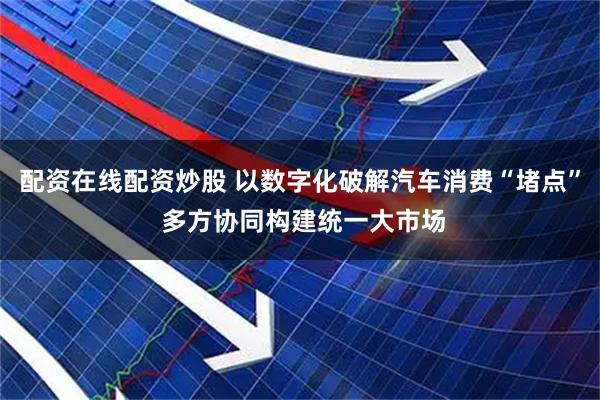 配资在线配资炒股 以数字化破解汽车消费“堵点” 多方协同构建统一大市场