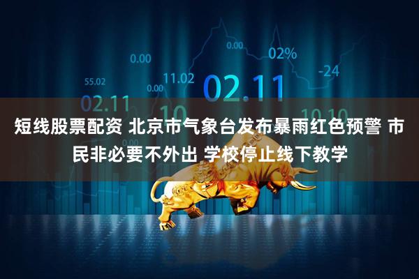 短线股票配资 北京市气象台发布暴雨红色预警 市民非必要不外出 学校停止线下教学