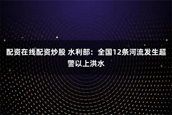 配资在线配资炒股 水利部：全国12条河流发生超警以上洪水