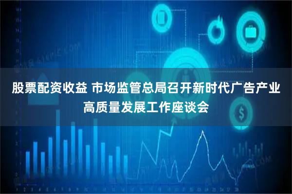 股票配资收益 市场监管总局召开新时代广告产业高质量发展工作座谈会