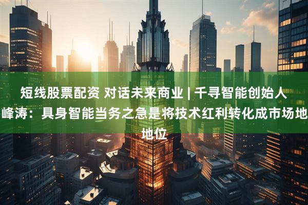 短线股票配资 对话未来商业 | 千寻智能创始人韩峰涛：具身智能当务之急是将技术红利转化成市场地位