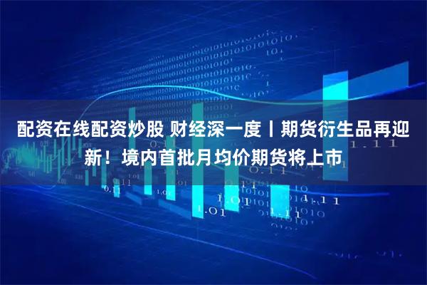 配资在线配资炒股 财经深一度丨期货衍生品再迎新！境内首批月均价期货将上市