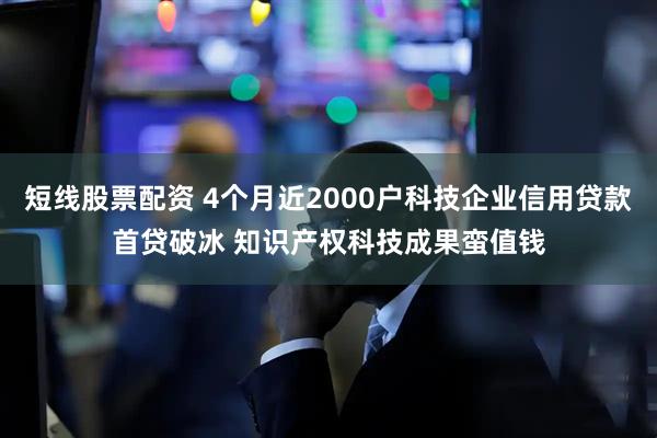 短线股票配资 4个月近2000户科技企业信用贷款首贷破冰 知识产权科技成果蛮值钱