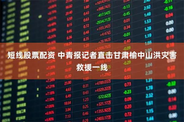 短线股票配资 中青报记者直击甘肃榆中山洪灾害救援一线