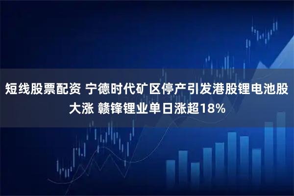 短线股票配资 宁德时代矿区停产引发港股锂电池股大涨 赣锋锂业单日涨超18%