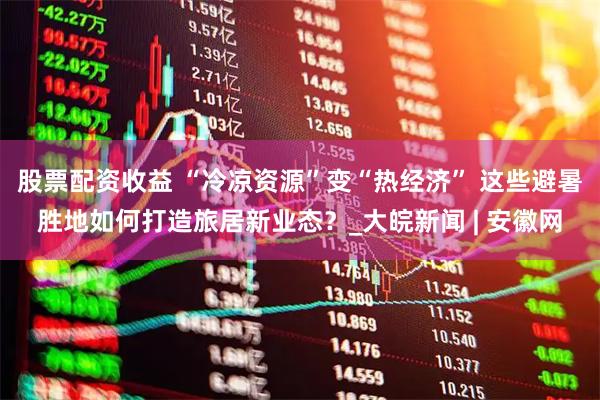 股票配资收益 “冷凉资源”变“热经济” 这些避暑胜地如何打造旅居新业态？_大皖新闻 | 安徽网