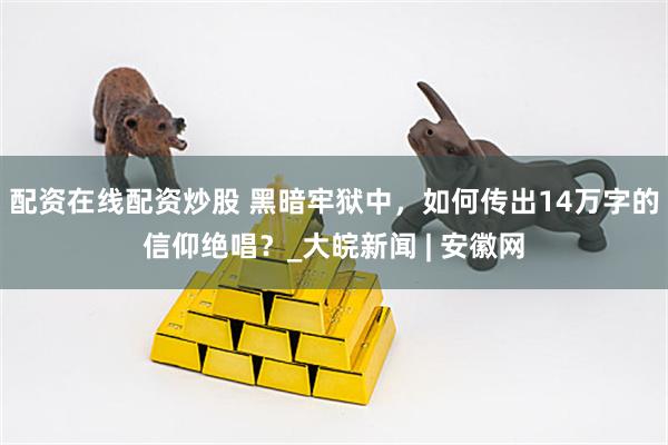配资在线配资炒股 黑暗牢狱中，如何传出14万字的信仰绝唱？_大皖新闻 | 安徽网