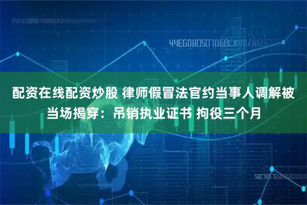 配资在线配资炒股 律师假冒法官约当事人调解被当场揭穿：吊销执业证书 拘役三个月