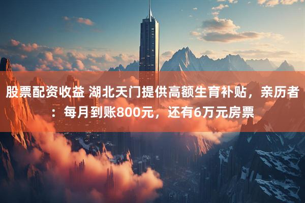 股票配资收益 湖北天门提供高额生育补贴，亲历者：每月到账800元，还有6万元房票