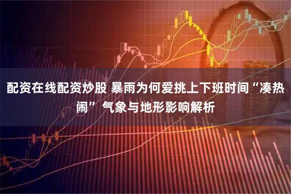 配资在线配资炒股 暴雨为何爱挑上下班时间“凑热闹” 气象与地形影响解析