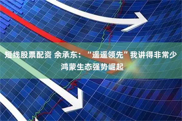短线股票配资 余承东：“遥遥领先”我讲得非常少 鸿蒙生态强势崛起