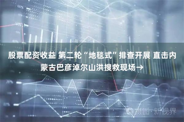 股票配资收益 第二轮“地毯式”排查开展 直击内蒙古巴彦淖尔山洪搜救现场→