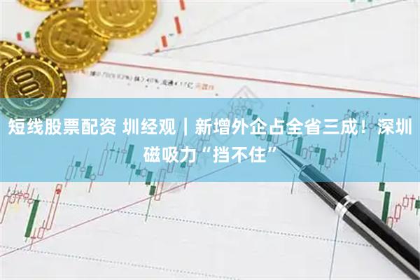 短线股票配资 圳经观｜新增外企占全省三成！深圳磁吸力“挡不住”