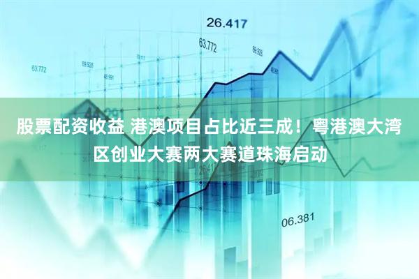 股票配资收益 港澳项目占比近三成！粤港澳大湾区创业大赛两大赛道珠海启动
