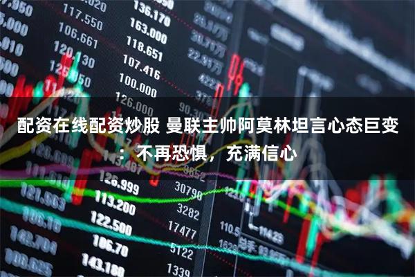 配资在线配资炒股 曼联主帅阿莫林坦言心态巨变：不再恐惧，充满信心