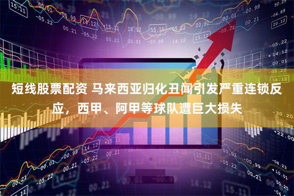 短线股票配资 马来西亚归化丑闻引发严重连锁反应，西甲、阿甲等球队遭巨大损失