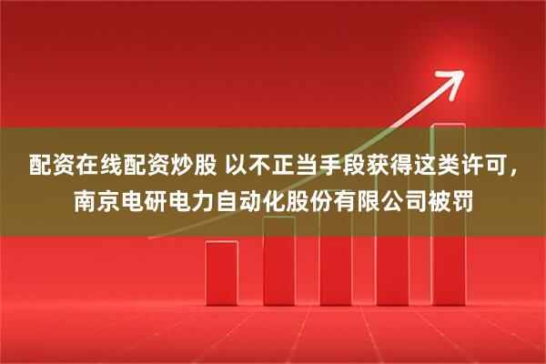 配资在线配资炒股 以不正当手段获得这类许可，南京电研电力自动化股份有限公司被罚