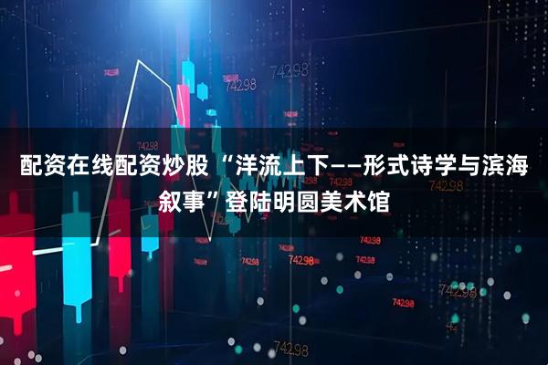 配资在线配资炒股 “洋流上下——形式诗学与滨海叙事”登陆明圆美术馆