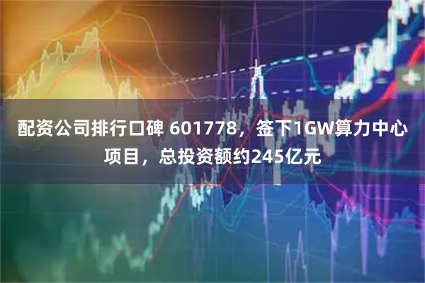 配资公司排行口碑 601778，签下1GW算力中心项目，总投资额约245亿元