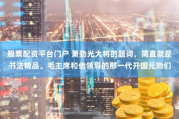 股票配资平台门户 萧劲光大将的题词，简直就是书法精品。毛主席和他领导的那一代开国元勋们
