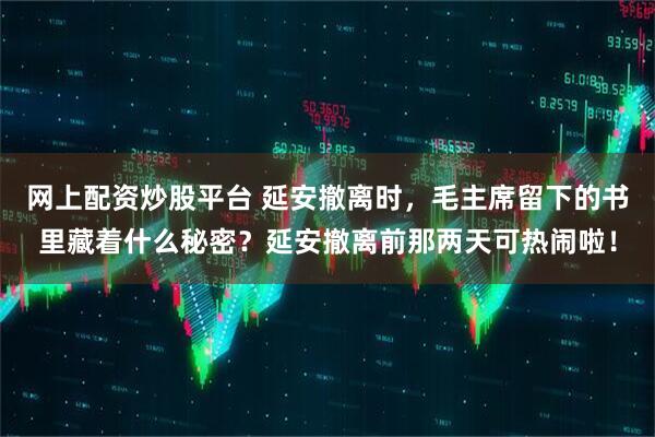网上配资炒股平台 延安撤离时，毛主席留下的书里藏着什么秘密？延安撤离前那两天可热闹啦！