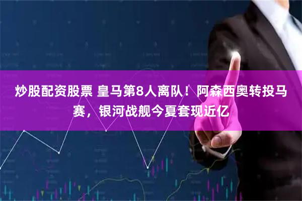 炒股配资股票 皇马第8人离队！阿森西奥转投马赛，银河战舰今夏套现近亿