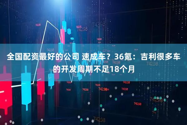 全国配资最好的公司 速成车?36氪:吉利很多车的开发周期不足18个月