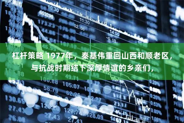 杠杆策略 1977年，秦基伟重回山西和顺老区，与抗战时期结下深厚情谊的乡亲们，