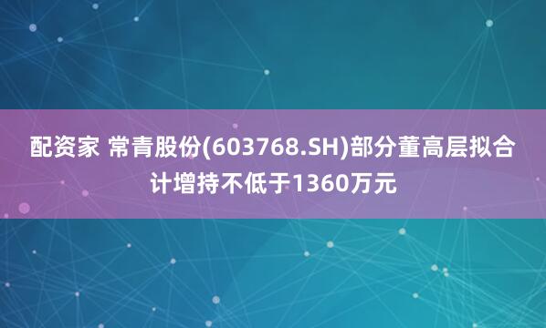 配资家 常青股份(603768.SH)部分董高层拟合计增持不低于1360万元