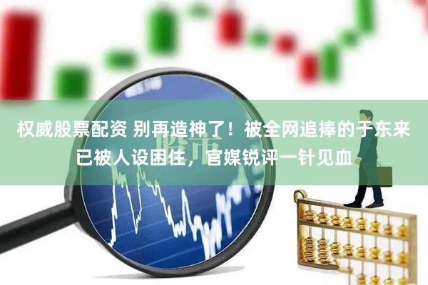 权威股票配资 别再造神了！被全网追捧的于东来已被人设困住，官媒锐评一针见血