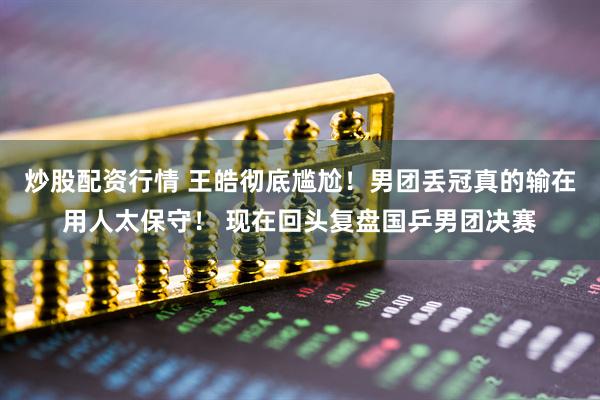 炒股配资行情 王皓彻底尴尬！男团丢冠真的输在用人太保守！ 现在回头复盘国乒男团决赛