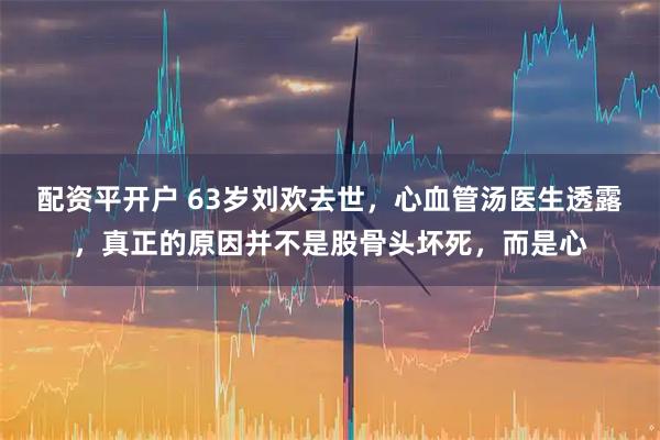 配资平开户 63岁刘欢去世，心血管汤医生透露，真正的原因并不是股骨头坏死，而是心